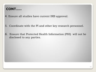 CONT…..
4. Ensure all studies have current IRB approval.
5. Coordinate with the PI and other key research personnel.
6. Ensure that Protected Health Information (PHI) will not be
disclosed to any parties.
20
 