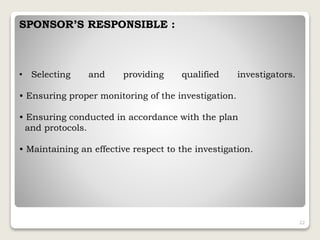 SPONSOR’S RESPONSIBLE :
• Selecting and providing qualified investigators.
• Ensuring proper monitoring of the investigation.
• Ensuring conducted in accordance with the plan
and protocols.
• Maintaining an effective respect to the investigation.
22
 