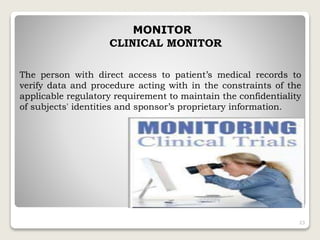 MONITOR
CLINICAL MONITOR
The person with direct access to patient’s medical records to
verify data and procedure acting with in the constraints of the
applicable regulatory requirement to maintain the confidentiality
of subjects' identities and sponsor’s proprietary information.
23
 