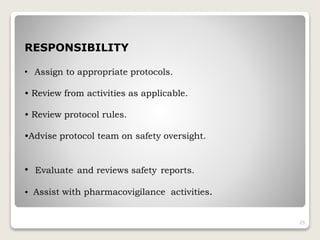 RESPONSIBILITY
• Assign to appropriate protocols.
• Review from activities as applicable.
• Review protocol rules.
•Advise protocol team on safety oversight.
25
• Evaluate and reviews safety reports.
• Assist with pharmacovigilance activities.
 