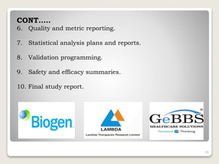 CONT…..
6. Quality and metric reporting.
7. Statistical analysis plans and reports.
8. Validation programming.
9. Safety and efficacy summaries.
10. Final study report.
28
 