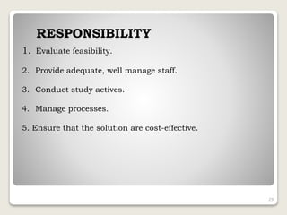 1. Evaluate feasibility.
2. Provide adequate, well manage staff.
3. Conduct study actives.
4. Manage processes.
5. Ensure that the solution are cost-effective.
RESPONSIBILITY
29
 