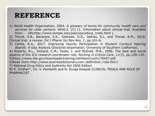 1) World Health Organization, 2004. A glossary of terms for community health care and
services for older persons. WHO.2. (C) (1. Information about clinical trial. Available
from : URLhttp://www.temple.edu/pascope/about_trials.html ).
2) Thorat, S.B., Banarjee, S.K., Gaikwad, D.D., Jadhav, S.L. and Thorat, R.M., 2010.
Clinical trial: a review. Int J Pharm Sci Rev Res, 1, pp.101-6.
3) Carlos, R.A., 2017. Improving Faculty Participation in Student Conduct Hearing
Boards: A Gap Analysis (Doctoral dissertation, University of Southern California).
4) Roberts, B.L., Rickard, C.M., Foote, J. and McGrail, M.R., 2006. The best and worst
aspects of the ICU research coordinator role. Nursing in Critical Care, 11(3), pp.128-135.
5)https://www.fda.gov/downloads/training/cdrhlearn/ucm176457.pdf.
6)Read more:http://www.businessdictionary.com /definition /role.htm.l
7) National Drug Policy and Authority Act 2000 Edition
8) R. Sridhar*, Ch. V. Hemanth and N. Durga Deepak CLINICAL TRIALS AND ROLE OF
PHARMACIST
REFERENCE
30
 