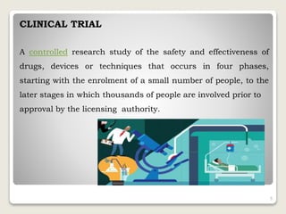 CLINICAL TRIAL
A controlled research study of the safety and effectiveness of
drugs, devices or techniques that occurs in four phases,
starting with the enrolment of a small number of people, to the
later stages in which thousands of people are involved prior to
approval by the licensing authority.
5
 