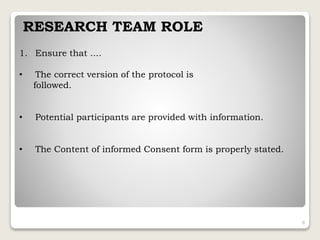 RESEARCH TEAM ROLE
1. Ensure that ....
• The correct version of the protocol is
followed.
• Potential participants are provided with information.
• The Content of informed Consent form is properly stated.
8
 
