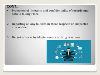 • Protection of integrity and confidentiality of records and
data is taking Place.
2. Reporting of any failures in these respects or suspected
misconduct.
3. Report adverse incidents, events or drug reactions.
9
CONT…
 