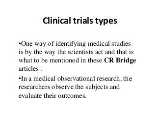 Clinical trials types
•One way of identifying medical studies
is by the way the scientists act and that is
what to be mentioned in these CR Bridge
articles .
•In a medical observational research, the
researchers observe the subjects and
evaluate their outcomes.
 