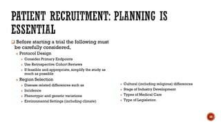  Before starting a trial the following must
be carefully considered,
» Protocol Design
» Consider Primary Endpoints
» Use Retrospective Cohort Reviews
» If feasible and appropriate, simplify the study as
much as possible
» Region Selection
» Disease related differences such as
» Incidence
» Phenotypic and genetic variations
» Environmental Settings (including climate)
» Cultural (including religious) differences
» Stage of Industry Development
» Types of Medical Care
» Type of Legislation
10
 