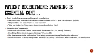 » Study feasibility (understand the study population)
» Is epidemiology data available? Type of disease –how serious is it? What are their other options?
» Why would the site be motivated to enrol patients?
» What are the barriers? (e.g. travel distances, number of clinic visits)
» Site selection/assessment
» Location of patient care –where are treatment decisions made? (GP, tertiary care etc.)
» Possibility of inter‐disciplinary relationships? (if applicable)
» Has the site done similar trials before? How is their recruitment history? Are facilities adequate?
» Human resources –Are they adequate for the study? (e.g. Study Coordinators, Research Nurses, Co‐Investigators
11
 