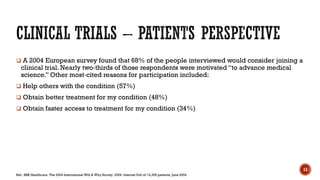  A 2004 European survey found that 68% of the people interviewed would consider joining a
clinical trial. Nearly two‐thirds of those respondents were motivated “to advance medical
science.” Other most‐cited reasons for participation included:
 Help others with the condition (57%)
 Obtain better treatment for my condition (48%)
 Obtain faster access to treatment for my condition (34%)
Ref.: BBK Healthcare. The 2004 International Will & Why Survey. 2004. Internet Poll of >2,300 patients, June 2004.
13
 