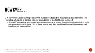  A survey of almost 6,000 people with cancer conducted in 2000 took a look at why so few
adults participate in cancer clinical trials. Some of the highlights included:
» About 85% of people with cancer were either unaware or unsure that participation in clinical trials
was an option, though about 75% of these people said they would have been willing to enrol had
they known it was possible.
Ref.: Misconceptions and Lack of Awareness Greatly Reduce Recruitment for Cancer Clinical Trials
www.harrisinteractive.com/news/newsletter/healthnews/HI_HealthCareNews2001Vol1_iss3.pdf
14
 