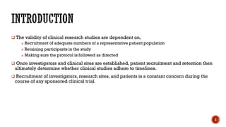  The validity of clinical research studies are dependent on,
» Recruitment of adequate numbers of a representative patient population
» Retaining participants in the study
» Making sure the protocol is followed as directed
 Once investigators and clinical sites are established, patient recruitment and retention then
ultimately determine whether clinical studies adhere to timelines.
 Recruitment of investigators, research sites, and patients is a constant concern during the
course of any sponsored clinical trial.
2
 