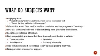  Engaging staff:
» “People friendly” individuals that they can have a connection with
» “Putting the right staff in the right positions...”
 Information about their health, medical condition, and the progress of the study.
 Feel that they have someone to contact if they have questions or concerns.
 Results sent to family physician.
 Feel appreciated and know that their time and contribution is valued:
 Visit reminder cards & telephonic follow-up calls prior to next visit.
 Transportation or caregiver support.
» Thank you notes » Newsletter
» Birthday cards » Follow-up after study
26
 