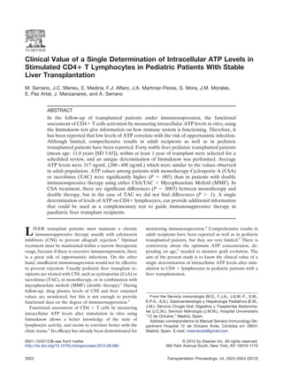Clinical Value of a Single Determination of Intracellular ATP Levels in
Stimulated CD4؉ T Lymphocytes in Pediatric Patients With Stable
Liver Transplantation
M. Serrano, J.C. Meneu, E. Medina, F.J. Alfaro, J.A. Martinez-Flores, S. Mora, J.M. Morales,
E. Paz Artal, J. Manzanares, and A. Serrano
ABSTRACT
In the follow-up of transplanted patients under immunosupression, the functional
assessment of CD4ϩ T cells activation by measuring intracellular ATP levels in vitro, using
the Immuknow test give information on how immune system is functioning. Therefore, it
has been reported that low levels of ATP correlate with the risk of opportunistic infection.
Although limited, comprehensive results in adult recipients as well as in pediatric
transplanted patients have been reported. Forty stable liver pediatric transplanted patients
(mean age: 11.0 years [SD 5.65]), within at least 1 year of transplant were selected for a
scheduled review, and an unique determination of Immuknow was performed. Average
ATP levels were 317 ng/mL (200–400 ng/mL) which were similar to the values observed
in adult population. ATP values among patients with monotherapy Cyclosporin A (CSA)
or tacrolimus (TAC) were signiﬁcantly higher (P ϭ .005) than in patients with double
immunosupressive therapy using either CSA/TAC ϩ Mycophenolate Mofetil (MMF). In
CSA treatment, there are signiﬁcant differences (P ϭ .0003) between monotherapy and
double therapy, but in the case of TAC we did not ﬁnd differences (P Ͼ .1). A single
determination of levels of ATP on CD4ϩ lymphocytes, can provide additional information
that could be used as a complementary test to guide immunosuppressive therapy in
paediatric liver transplant recipients.
LIVER transplant patients must maintain a chronic
immunosuppressive therapy usually with calcineurin
inhibitors (CNI) to prevent allograft rejection.1
Optimal
treatment must be maintained within a narrow therapeutic
range, because if there is excessive inmunosupression, there
is a great risk of opportunistic infections. On the other
hand, insufﬁcient immunosupression would not be effective
to prevent rejection. Usually pediatric liver transplant re-
cipients are treated with CNI, such as cyclosporine (CsA) or
tacrolimus (TAC), in monotherapy, or in combination with
mycophenolate mofetil (MMF) (double therapy).2
During
follow-up, drug plasma levels of CNI and liver enzymed
values are monitored, but this is not enough to provide
functional data on the degree of immunosuppression.3
Functional assessment of CD4 ϩ T cells by measuring
intracellular ATP levels after stimulation in vitro using
Immuknow allows a better knowledge of the state of
lymphocyte activity, and seems to correlate better with the
clinic status.3
Its efﬁcacy has already been demonstrated for
monitoring immunosupression.4
Comprehensive results in
adult recipients have been reported as well as in pediatric
transplanted patients, but they are very limited.5
There is
controversy about the optimum ATP concentration, de-
pending on age,6
needed to monitor graft evolution. The
aim of the present study is to know the clinical value of a
single determination of intracellular ATP levels after stim-
ulation in CD4 ϩ lymphocytes in pediatric patients with a
liver transplantation.
From the Servicio inmunología (M.S., F.J.A., J.A.M.-F., S.M.,
E.P.A., A.S.), Gastroenterología y Hepatología Pediátrica (E.M.,
J.M.), Servicio Cirugía Gral. Digestivo y Trasplantes Abdomina-
les (J.C.M.), Servicio Nefrología (J.M.M.), Hospital Universitario
“12 de Octubre,” Madrid, Spain.
Address correspondence to Manuel Serrano Immunology De-
partment Hospital 12 de Octubre Avda. Córdoba s/n 28041
Madrid, Spain. E-mail: mserranobl@gmail.com
0041-1345/12/$–see front matter © 2012 by Elsevier Inc. All rights reserved.
http://dx.doi.org/10.1016/j.transproceed.2012.09.080 360 Park Avenue South, New York, NY 10010-1710
2622 Transplantation Proceedings, 44, 2622–2624 (2012)
 