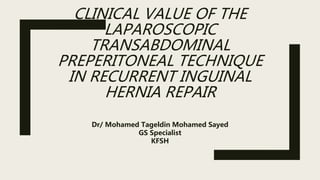 CLINICAL VALUE OF THE
LAPAROSCOPIC
TRANSABDOMINAL
PREPERITONEAL TECHNIQUE
IN RECURRENT INGUINAL
HERNIA REPAIR
Dr/ Mohamed Tageldin Mohamed Sayed
GS Specialist
KFSH
 