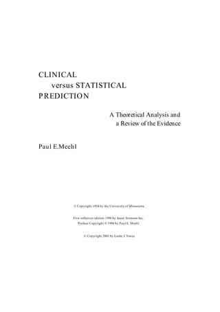 CLINICAL
versus STATISTICAL
PREDICTION
A Theoretical Analysis and
a Review of the Evidence
Paul E.Meehl
© Copyright 1954 by the University of Minnesota.
First softcover edition 1996 by Jason Aronson Inc.
Preface Copyright © 1996 by Paul E. Meehl
© Copyright 2003 by Leslie J. Yonce
 