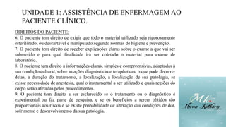 UNIDADE 1: ASSISTÊNCIA DE ENFERMAGEM AO
PACIENTE CLÍNICO.
DIREITOS DO PACIENTE:
6. O paciente tem direito de exigir que todo o material utilizado seja rigorosamente
esterilizado, ou descartável e manipulado segundo normas de higiene e prevenção.
7. O paciente tem direito de receber explicações claras sobre o exame a que vai ser
submetido e para qual finalidade irá ser coletado o material para exame de
laboratório.
8. O paciente tem direito a informações claras, simples e compreensivas, adaptadas à
sua condição cultural, sobre as ações diagnósticas e terapêuticas, o que pode decorrer
delas, a duração do tratamento, a localização, a localização de sua patologia, se
existe necessidade de anestesia, qual o instrumental a ser utilizado e quais regiões do
corpo serão afetadas pelos procedimentos.
9. O paciente tem direito a ser esclarecido se o tratamento ou o diagnóstico é
experimental ou faz parte de pesquisa, e se os benefícios a serem obtidos são
proporcionais aos riscos e se existe probabilidade de alteração das condições de dor,
sofrimento e desenvolvimento da sua patologia.
 