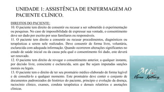 UNIDADE 1: ASSISTÊNCIA DE ENFERMAGEM AO
PACIENTE CLÍNICO.
DIREITOS DO PACIENTE:
10. O paciente tem direito de consentir ou recusar a ser submetido à experimentação
ou pesquisas. No caso de impossibilidade de expressar sua vontade, o consentimento
deve ser dado por escrito por seus familiares ou responsáveis.
11. O paciente tem direito a consentir ou recusar procedimentos, diagnósticos ou
terapêuticas a serem nele realizados. Deve consentir de forma livre, voluntária,
esclarecida com adequada informação. Quando ocorrerem alterações significantes no
estado de saúde inicial ou da causa pela qual o consentimento foi dado, este deverá
ser renovado.
12. O paciente tem direito de revogar o consentimento anterior, a qualquer instante,
por decisão livre, consciente e esclarecida, sem que lhe sejam imputadas sanções
morais ou legais.
13. O paciente tem o direito de ter seu prontuário médico elaborado de forma legível
e de consultá-lo a qualquer momento. Este prontuário deve conter o conjunto de
documentos padronizados do histórico do paciente, princípio e evolução da doença,
raciocínio clínico, exames, conduta terapêutica e demais relatórios e anotações
clínicas.
 