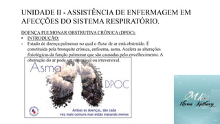 UNIDADE II - ASSISTÊNCIA DE ENFERMAGEM EM
AFECÇÕES DO SISTEMA RESPIRATÓRIO.
DOENÇA PULMONAR OBSTRUTIVA CRÔNICA (DPOC):
• INTRODUÇÃO:
- Estado de doença pulmonar no qual o fluxo de ar está obstruído. É
constituída pela bronquite crônica, enfisema, asma. Acelera as alterações
fisiológicas da função pulmonar que são causadas pelo envelhecimento. A
obstrução do ar pode ser reversível ou irreversível.
 