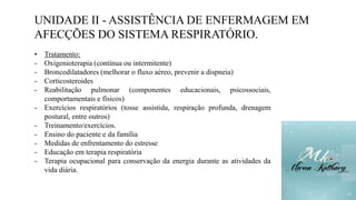 UNIDADE II - ASSISTÊNCIA DE ENFERMAGEM EM
AFECÇÕES DO SISTEMA RESPIRATÓRIO.
• Tratamento:
- Oxigenioterapia (contínua ou intermitente)
- Broncodilatadores (melhorar o fluxo aéreo, prevenir a dispneia)
- Corticosteroides
- Reabilitação pulmonar (componentes educacionais, psicossociais,
comportamentais e físicos)
- Exercícios respiratórios (tosse assistida, respiração profunda, drenagem
postural, entre outros)
- Treinamento/exercícios.
- Ensino do paciente e da família
- Medidas de enfrentamento do estresse
- Educação em terapia respiratória
- Terapia ocupacional para conservação da energia durante as atividades da
vida diária.
 