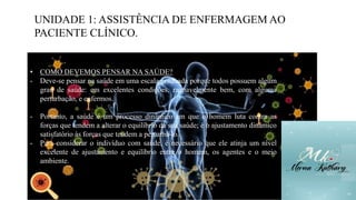 UNIDADE 1: ASSISTÊNCIA DE ENFERMAGEM AO
PACIENTE CLÍNICO.
• COMO DEVEMOS PENSAR NA SAÚDE?
- Deve-se pensar na saúde em uma escala graduada porque todos possuem algum
grau de saúde: em excelentes condições, razoavelmente bem, com alguma
perturbação, e enfermos.
- Portanto, a saúde é um processo dinâmico em que o homem luta contra as
forças que tendem a alterar o equilíbrio da sua saúde; é o ajustamento dinâmico
satisfatório às forças que tendem a perturbá-lo.
- Para considerar o indivíduo com saúde, é necessário que ele atinja um nível
excelente de ajustamento e equilíbrio entre o homem, os agentes e o meio
ambiente.
 
