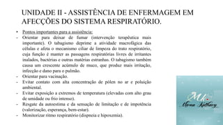 UNIDADE II - ASSISTÊNCIA DE ENFERMAGEM EM
AFECÇÕES DO SISTEMA RESPIRATÓRIO.
• Pontos importantes para a assistência:
- Orientar para deixar de fumar (intervenção terapêutica mais
importante). O tabagismo deprime a atividade macrofágica das
células e afeta o mecanismo ciliar de limpeza do trato respiratório,
cuja função é manter as passagens respiratórias livres de irritantes
inalados, bactérias e outras matérias estranhas. O tabagismo também
causa um crescente acúmulo de muco, que produz mais irritação,
infecção e dano para o pulmão.
- Orientar para vacinação.
- Evitar contato com alta concentração de pólen no ar e poluição
ambiental.
- Evitar exposição a extremos de temperatura (elevadas com alto grau
de umidade ou frio intenso).
- Resgate da autoestima e da sensação de limitação e de impotência
(valorização, esperança, bem-estar).
- Monitorizar ritmo respiratório (dispneia e hipoxemia).
 