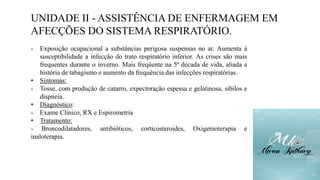 UNIDADE II - ASSISTÊNCIA DE ENFERMAGEM EM
AFECÇÕES DO SISTEMA RESPIRATÓRIO.
- Exposição ocupacional a substâncias perigosa suspensas no ar. Aumenta à
susceptibilidade a infecção do trato respiratório inferior. As crises são mais
frequentes durante o inverno. Mais freqüente na 5ª década de vida, aliada a
história de tabagismo e aumento da frequência das infecções respiratórias.
• Sintomas:
- Tosse, com produção de catarro, expectoração espessa e gelatinosa, sibilos e
dispneia.
• Diagnóstico:
- Exame Clínico, RX e Espirometria
• Tratamento:
- Broncodilatadores, antibióticos, corticosteroides, Oxigenioterapia e
inaloterapia.
 