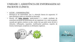 UNIDADE 1: ASSISTÊNCIA DE ENFERMAGEM AO
PACIENTE CLÍNICO.
• SAÚDE – CONSIDERAÇÕES.
- Distingue-se da enfermidade, que é a alteração danosa do organismo. O
dano patológico pode ser estrutural ou funcional.
• Doença (do latim dolentia, padecimento) é o estado resultante da
consciência da perda da homeostasia de um organismo vivo, total ou parcial,
causada por agentes externos ou não, estado este que pode cursar devido à
infecções, inflamações, isquemias, modificações genéticas, sequelas de
trauma, hemorragias, neoplasias ou disfunções orgânicas.
 