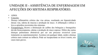 UNIDADE II - ASSISTÊNCIA DE ENFERMAGEM EM
AFECÇÕES DO SISTEMA RESPIRATÓRIO.
• ASMA
• Conceito:
- Doença inflamatória crônica das vias aéreas, resultando em hiperatividade
dessas vias, edema de mucosa e produção de muco. A inflamação é difusa e
leva a episódios recorrentes dos sintomas.
• Fisiopatologia: Ocorre a diminuição do calibre dos brônquios e bronquíolos
devido broncoespasmo, edema e produção de muco espesso. Difere das outras
doenças pulmonares obstrutivas por ser um processo reversível (com
tratamento ou espontaneamente). Acontece em qualquer idade, sendo a doença
crônica mais comum na infância. Pode ser incapacitante ou levar à morte, nos
casos mais graves.
 