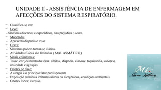 UNIDADE II - ASSISTÊNCIA DE ENFERMAGEM EM
AFECÇÕES DO SISTEMA RESPIRATÓRIO.
• Classifica-se em:
• Leve:
- Sintomas discretos e esporádicos, não prejudica o sono.
• Moderada:
- Apresenta dispneia e tosse
• Grave:
- Sintomas podem tornar-se diários.
- Atividades físicas são limitadas ( MAL ASMÁTICO)
• Sinais e Sintomas:
- Tosse, enrijecimento do tórax, sibilos, dispneia, cianose, taquicardia, sudorese,
ansiedade e agitação.
• Fatores de risco:
- A alergia é o principal fator predisponente
- Exposição crônica a irritantes aéreos ou alergênicos, condições ambientais
- Odores fortes; estresse.
 