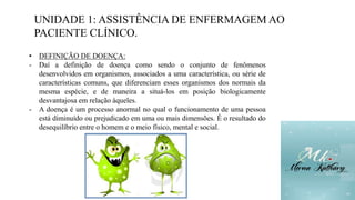 UNIDADE 1: ASSISTÊNCIA DE ENFERMAGEM AO
PACIENTE CLÍNICO.
• DEFINIÇÃO DE DOENÇA:
- Daí a definição de doença como sendo o conjunto de fenômenos
desenvolvidos em organismos, associados a uma característica, ou série de
características comuns, que diferenciam esses organismos dos normais da
mesma espécie, e de maneira a situá-los em posição biologicamente
desvantajosa em relação àqueles.
- A doença é um processo anormal no qual o funcionamento de uma pessoa
está diminuído ou prejudicado em uma ou mais dimensões. É o resultado do
desequilíbrio entre o homem e o meio físico, mental e social.
 