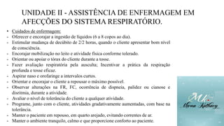UNIDADE II - ASSISTÊNCIA DE ENFERMAGEM EM
AFECÇÕES DO SISTEMA RESPIRATÓRIO.
• Cuidados de enfermagem:
- Oferecer e encorajar a ingestão de líquidos (6 a 8 copos ao dia).
- Estimular mudança de decúbito de 2/2 horas, quando o cliente apresentar bom nível
de consciência.
- Encorajar mobilização no leito e atividade física conforme tolerado.
- Orientar ou apoiar o tórax do cliente durante a tosse.
- Fazer avaliação respiratória pela ausculta; Incentivar a prática da respiração
profunda e tosse eficaz.
- Aspirar naso e orofaringe a intervalos curtos.
- Orientar e encorajar o cliente a repousar o máximo possível.
- Observar alterações na FR, FC, ocorrência de dispneia, palidez ou cianose e
disritmia, durante a atividade.
- Avaliar o nível de tolerância do cliente a qualquer atividade.
- Programe, junto com o cliente, atividades gradativamente aumentadas, com base na
tolerância.
- Manter o paciente em repouso, em quarto arejado, evitando correntes de ar.
- Manter o ambiente tranquilo, calmo e que proporcione conforto ao paciente.
 