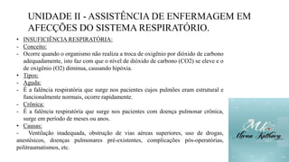 UNIDADE II - ASSISTÊNCIA DE ENFERMAGEM EM
AFECÇÕES DO SISTEMA RESPIRATÓRIO.
• INSUFICIÊNCIA RESPIRATÓRIA:
- Conceito:
- Ocorre quando o organismo não realiza a troca de oxigênio por dióxido de carbono
adequadamente, isto faz com que o nível de dióxido de carbono (CO2) se eleve e o
de oxigênio (O2) diminua, causando hipóxia.
• Tipos:
- Aguda:
- É a falência respiratória que surge nos pacientes cujos pulmões eram estrutural e
funcionalmente normais, ocorre rapidamente.
- Crônica:
- É a falência respiratória que surge nos pacientes com doença pulmonar crônica,
surge em período de meses ou anos.
• Causas:
- Ventilação inadequada, obstrução de vias aéreas superiores, uso de drogas,
anestésicos, doenças pulmonares pré-existentes, complicações pós-operatórias,
politraumatismos, etc.
 