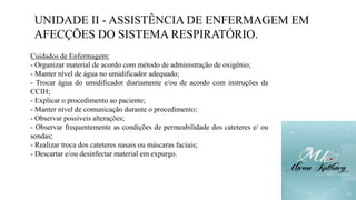 UNIDADE II - ASSISTÊNCIA DE ENFERMAGEM EM
AFECÇÕES DO SISTEMA RESPIRATÓRIO.
Cuidados de Enfermagem:
- Organizar material de acordo com método de administração de oxigênio;
- Manter nível de água no umidificador adequado;
- Trocar água do umidificador diariamente e/ou de acordo com instruções da
CCIH;
- Explicar o procedimento ao paciente;
- Manter nível de comunicação durante o procedimento;
- Observar possíveis alterações;
- Observar frequentemente as condições de permeabilidade dos cateteres e/ ou
sondas;
- Realizar troca dos cateteres nasais ou máscaras faciais;
- Descartar e/ou desinfectar material em expurgo.
 