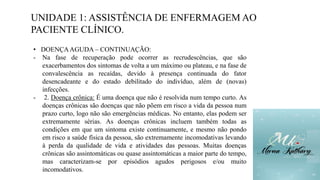 UNIDADE 1: ASSISTÊNCIA DE ENFERMAGEM AO
PACIENTE CLÍNICO.
• DOENÇAAGUDA – CONTINUAÇÃO:
- Na fase de recuperação pode ocorrer as recrudescências, que são
exacerbamentos dos sintomas de volta a um máximo ou plateau, e na fase de
convalescência as recaídas, devido à presença continuada do fator
desencadeante e do estado debilitado do indivíduo, além de (novas)
infecções.
- 2. Doença crônica: É uma doença que não é resolvida num tempo curto. As
doenças crônicas são doenças que não põem em risco a vida da pessoa num
prazo curto, logo não são emergências médicas. No entanto, elas podem ser
extremamente sérias. As doenças crônicas incluem também todas as
condições em que um sintoma existe continuamente, e mesmo não pondo
em risco a saúde física da pessoa, são extremamente incomodativas levando
à perda da qualidade de vida e atividades das pessoas. Muitas doenças
crônicas são assintomáticas ou quase assintomáticas a maior parte do tempo,
mas caracterizam-se por episódios agudos perigosos e/ou muito
incomodativos.
 