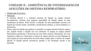 UNIDADE II - ASSISTÊNCIA DE ENFERMAGEM EM
AFECÇÕES DO SISTEMA RESPIRATÓRIO.
• DERRAME PLEURAL:
• Definição:
- O derrame pleural é o acúmulo anormal de líquido no espaço pleural.
Normalmente, somente uma pequena quantidade de líquido separa as duas
membranas da pleura. Pode ocorrer o acúmulo de uma quantidade excessiva de
líquido por muitas razões, incluindo a insuficiência cardíaca, a cirrose hepática e a
pneumonia.
- Outros tipos de líquido que podem se acumular no espaço pleural incluem sangue,
pus, líquido leitoso e líquido rico em colesterol. O sangue no espaço pleural
(hemotórax) geralmente é decorrente de uma lesão torácica. Raramente, um vaso
sanguíneo rompe-se e drena para o interior do espaço pleural, ou uma dilatação de
uma porção da aorta (aneurisma da aorta) drena sangue para o interior do espaço
pleural. O líquido pleural acumula-se quando a sua formação excede a sua
absorção.
 