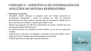 UNIDADE II - ASSISTÊNCIA DE ENFERMAGEM EM
AFECÇÕES DO SISTEMA RESPIRATÓRIO.
• Orientações ao paciente:
- Recipiente coletor: entregar ao paciente: pote com tampa rosqueável já
devidamente identificado ( nome do paciente no copo do paciente)
Procedimento de coleta: orientar o paciente para ao despertar de manhã, lavar a
boca, sem escovar os dentes e escarrar após forçar a tosse.
- Repetir essa operação até obter três eliminações de escarro, evitando que esse
escorra pela parede externa do pote.
- As amostras devem ser coletadas em locais abertos e ao ar livre ou salas bem
arejadas.
- Informar que o pote deve ser tampado e colocado em um saco plástico com a
tampa para cima, cuidando para que permaneça nessa posição.
- Orientar para lavar as mãos após esse procedimento.
 