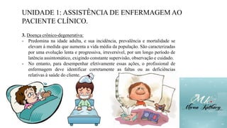 UNIDADE 1: ASSISTÊNCIA DE ENFERMAGEM AO
PACIENTE CLÍNICO.
3. Doença crônico-degenerativa:
- Predomina na idade adulta, e sua incidência, prevalência e mortalidade se
elevam à medida que aumenta a vida média da população. São caracterizadas
por uma evolução lenta e progressiva, irreversível, por um longo período de
latência assintomático, exigindo constante supervisão, observação e cuidado.
- No entanto, para desempenhar efetivamente essas ações, o profissional de
enfermagem deve identificar corretamente as faltas ou as deficiências
relativas à saúde do cliente.
 