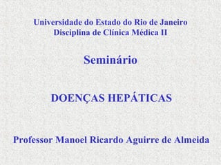 Universidade do Estado do Rio de Janeiro
Disciplina de Clínica Médica II
Seminário
DOENÇAS HEPÁTICAS
Professor Manoel Ricardo Aguirre de Almeida
 