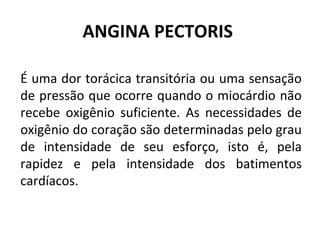 ANGINA PECTORIS 
É uma dor torácica transitória ou uma sensação 
de pressão que ocorre quando o miocárdio não 
recebe oxigênio suficiente. As necessidades de 
oxigênio do coração são determinadas pelo grau 
de intensidade de seu esforço, isto é, pela 
rapidez e pela intensidade dos batimentos 
cardíacos. 
 