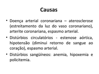 Causas 
• Doença arterial coronariana – aterosclerose 
(estreitamento da luz do vaso coronariano), 
arterite coronariana, espasmo arterial. 
• Distúrbios circulatórios - estenose aórtica, 
hipotensão (diminui retorno de sangue ao 
coração), espasmo arterial. 
• Distúrbios sangüíneos: anemia, hipoxemia e 
policitemia. 
 