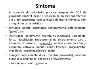 Sintoma 
• A isquemia do miocárdio provoca ataques de DOR de 
gravidade variável, desde a sensação de pressão subesternal, 
até a dor agonizante com sensação de morte iminente. Tem 
as seguintes características: 
• sensação: aperto, queimação, esmagamento, enforcamento, 
“gases”, etc. 
• intensidade: geralmente, discreta ou moderada. Raramente, 
forte. localização: retroesternal ou discretamente para a 
esquerda do esterno. irradiação: ombro esquerdo - braço 
esquerdo - cotovelo - punho - dedos. Pescoço - braço direito - 
mandíbula -região epigástrica - peito. 
• duração: normalmente, dura 5 minutos (em média), podendo 
durar 15 a 20 minutos, em caso de raiva extrema. 
• alívio: repouso e nitroglicerina 
 