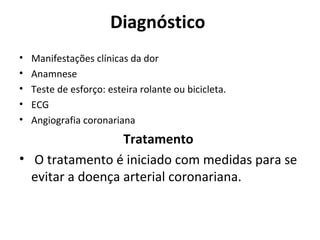 Diagnóstico 
• Manifestações clínicas da dor 
• Anamnese 
• Teste de esforço: esteira rolante ou bicicleta. 
• ECG 
• Angiografia coronariana 
Tratamento 
• O tratamento é iniciado com medidas para se 
evitar a doença arterial coronariana. 
 