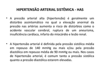 HIPERTENSÃO ARTERIAL SISTÊMICA - HAS 
• A pressão arterial alta (hipertensão) é geralmente um 
distúrbio assintomático no qual a elevação anormal da 
pressão nas artérias aumenta o risco de distúrbios como o 
acidente vascular cerebral, ruptura de um aneurisma, 
insuficiência cardíaca, infarto do miocárdio e lesão renal. 
• A hipertensão arterial é definida pela pressão sistólica média 
em repouso de 140 mmHg ou mais e/ou pela pressão 
diastólica em repouso média de 90 mmHg ou mais. Nos casos 
de hipertensão arterial, é comum tanto a pressão sistólica 
quanto a pressão diastólica estarem elevadas. 
 