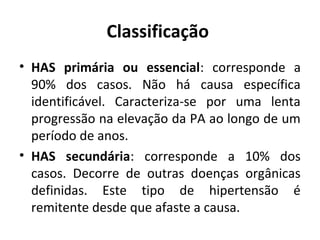 Classificação 
• HAS primária ou essencial: corresponde a 
90% dos casos. Não há causa específica 
identificável. Caracteriza-se por uma lenta 
progressão na elevação da PA ao longo de um 
período de anos. 
• HAS secundária: corresponde a 10% dos 
casos. Decorre de outras doenças orgânicas 
definidas. Este tipo de hipertensão é 
remitente desde que afaste a causa. 
 