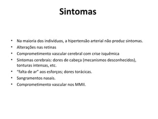 Sintomas 
• Na maioria dos indivíduos, a hipertensão arterial não produz sintomas. 
• Alterações nas retinas 
• Comprometimento vascular cerebral com crise isquêmica 
• Sintomas cerebrais: dores de cabeça (mecanismos desconhecidos), 
tonturas intensas, etc. 
• “falta de ar” aos esforços; dores torácicas. 
• Sangramentos nasais. 
• Comprometimento vascular nos MMII. 
 