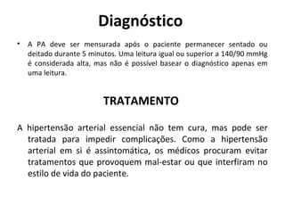 Diagnóstico 
• A PA deve ser mensurada após o paciente permanecer sentado ou 
deitado durante 5 minutos. Uma leitura igual ou superior a 140/90 mmHg 
é considerada alta, mas não é possível basear o diagnóstico apenas em 
uma leitura. 
TRATAMENTO 
A hipertensão arterial essencial não tem cura, mas pode ser 
tratada para impedir complicações. Como a hipertensão 
arterial em si é assintomática, os médicos procuram evitar 
tratamentos que provoquem mal-estar ou que interfiram no 
estilo de vida do paciente. 
 