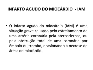 INFARTO AGUDO DO MIOCÁRDIO - IAM 
• O infarto agudo do miocárdio (IAM) é uma 
situação grave causado pelo estreitamento de 
uma artéria coronária pela aterosclerose, ou 
pela obstrução total de uma coronária por 
êmbolo ou trombo, ocasionando a necrose de 
áreas do miocárdio. 
 