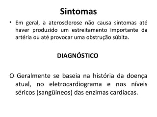 Sintomas 
• Em geral, a aterosclerose não causa sintomas até 
haver produzido um estreitamento importante da 
artéria ou até provocar uma obstrução súbita. 
DIAGNÓSTICO 
O Geralmente se baseia na história da doença 
atual, no eletrocardiograma e nos níveis 
séricos (sangüíneos) das enzimas cardíacas. 
 