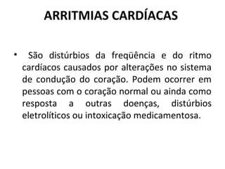 ARRITMIAS CARDÍACAS 
• São distúrbios da freqüência e do ritmo 
cardíacos causados por alterações no sistema 
de condução do coração. Podem ocorrer em 
pessoas com o coração normal ou ainda como 
resposta a outras doenças, distúrbios 
eletrolíticos ou intoxicação medicamentosa. 
 